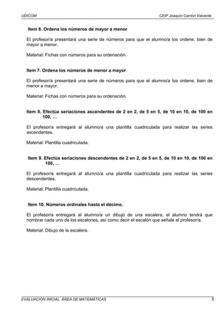 UDICOM                                                          CEIP Joaquín Carrión Valverde


   Item 6. Ordena los números de mayor a menor

  El profesor/a presentará una serie de números para que el alumno/a los ordene, bien de
  mayor a menor.

  Material: Fichas con números para su ordenación.


  Item 7. Ordena los números de menor a mayor

  El profesor/a presentará una serie de números para que el alumno/a los ordene, bien de
  menor a mayor.

  Material: Fichas con números para su ordenación.


  Item 8. Efectúa seriaciones ascendentes de 2 en 2, de 5 en 5, de 10 en 10, de 100 en
          100, …

  El profesor/a entregará al alumno/a una plantilla cuadriculada para realizar las series
  ascendentes.

  Material: Plantilla cuadriculada.


   Item 9. Efectúa seriaciones descendentes de 2 en 2, de 5 en 5, de 10 en 10, de 100 en
           100, …

  El profesor/a entregará al alumno/a una plantilla cuadriculada para realizar las series
  descendentes.

  Material: Plantilla cuadriculada.


   Item 10. Números ordinales hasta el décimo.

  El profesor/a entregará al alumno/a un dibujo de una escalera, el alumno tendrá que
  nombrar cada uno de los escalones, así como decir el escalón que señale el profesor/a.

  Material: Dibujo de la escalera.




EVALUACIÓN INICIAL. ÁREA DE MATEMÁTICAS                                                         5
 