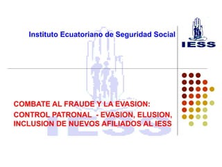 Instituto Ecuatoriano de Seguridad Social
COMBATE AL FRAUDE Y LA EVASION:
CONTROL PATRONAL - EVASION, ELUSION,
INCLUSION DE NUEVOS AFILIADOS AL IESS
 