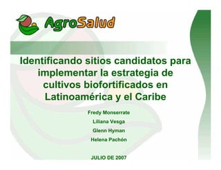 Identificando sitios candidatos para
implementar la estrategia de
cultivos biofortificados en
Latinoamérica y el Caribe
Fredy Monserrate
Liliana Vesga
Glenn Hyman
Helena Pachón
JULIO DE 2007
 