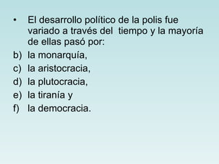 El desarrollo político de la polis fue variado a través del  tiempo y la mayoría de ellas pasó por:  la monarquía, la aristocracia, la plutocracia, la tiranía y la democracia. 