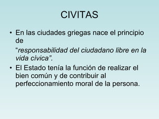 CIVITAS En las ciudades griegas nace el principio de  “ responsabilidad del ciudadano libre en la vida cívica”. El Estado tenía la función de realizar el bien común y de contribuir al perfeccionamiento moral de la persona. 