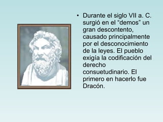 Durante el siglo VII a. C. surgió en el “demos” un gran descontento, causado principalmente por el desconocimiento de la leyes. El pueblo exigía la codificación del derecho consuetudinario. El primero en hacerlo fue Dracón. 