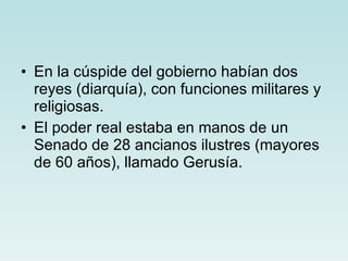 En la cúspide del gobierno habían dos reyes (diarquía), con funciones militares y religiosas.  El poder real estaba en manos de un Senado de 28 ancianos ilustres (mayores de 60 años), llamado Gerusía. 
