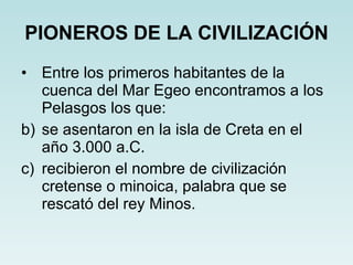PIONEROS DE LA CIVILIZACIÓN Entre los primeros habitantes de la cuenca del Mar Egeo encontramos a los Pelasgos los que: se asentaron en la isla de Creta en el año 3.000 a.C. recibieron el nombre de civilización cretense o minoica, palabra que se rescató del rey Minos. 