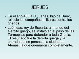 JERJES En el año 480 a.C., Jerjes, hijo de Darío, reinició las campañas militares contra los griegos. Leónidas, rey de Esparta, al mando del ejército griego, se instaló en el paso de las Termópilas para defender a toda Grecia. El resultado fue la derrota griega y la entrada de los persas a la ciudad de Atenas, la que quemaron completamente. 