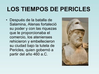 LOS TIEMPOS DE PERICLES   Después de la batalla de Salamina, Atenas fortaleció su poder y con las riquezas que le proporcionaba el comercio, los atenienses rehicieron y embellecieron su ciudad bajo la tutela de Pericles, quien gobernó a partir del año 460 a.C. 