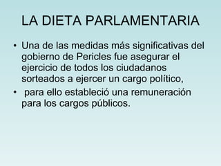 LA DIETA PARLAMENTARIA Una de las medidas más significativas del gobierno de Pericles fue asegurar el ejercicio de todos los ciudadanos sorteados a ejercer un cargo político, para ello estableció una remuneración para los cargos públicos. 