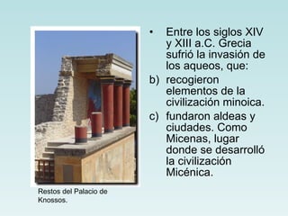 Entre los siglos XIV y XIII a.C. Grecia sufrió la invasión de los aqueos, que: recogieron elementos de la civilización minoica. fundaron aldeas y ciudades. Como Micenas, lugar donde se desarrolló la civilización Micénica. Restos del Palacio de Knossos. 