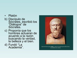Platón  Discípulo de Sócrates, escribió los “Diálogos” de Sócrates. Proponía que los hombres actuaran de acuerdo a la razón buscando la verdad, la belleza y el bien. Fundó “La Academia”.  