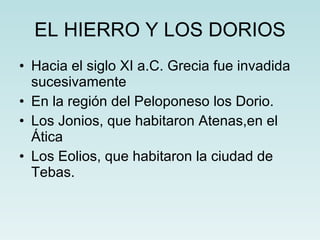 EL HIERRO Y LOS DORIOS Hacia el siglo XI a.C. Grecia fue invadida sucesivamente  En la región del Peloponeso los Dorio. Los Jonios, que habitaron Atenas,en el Ática  Los Eolios, que habitaron la ciudad de Tebas. 