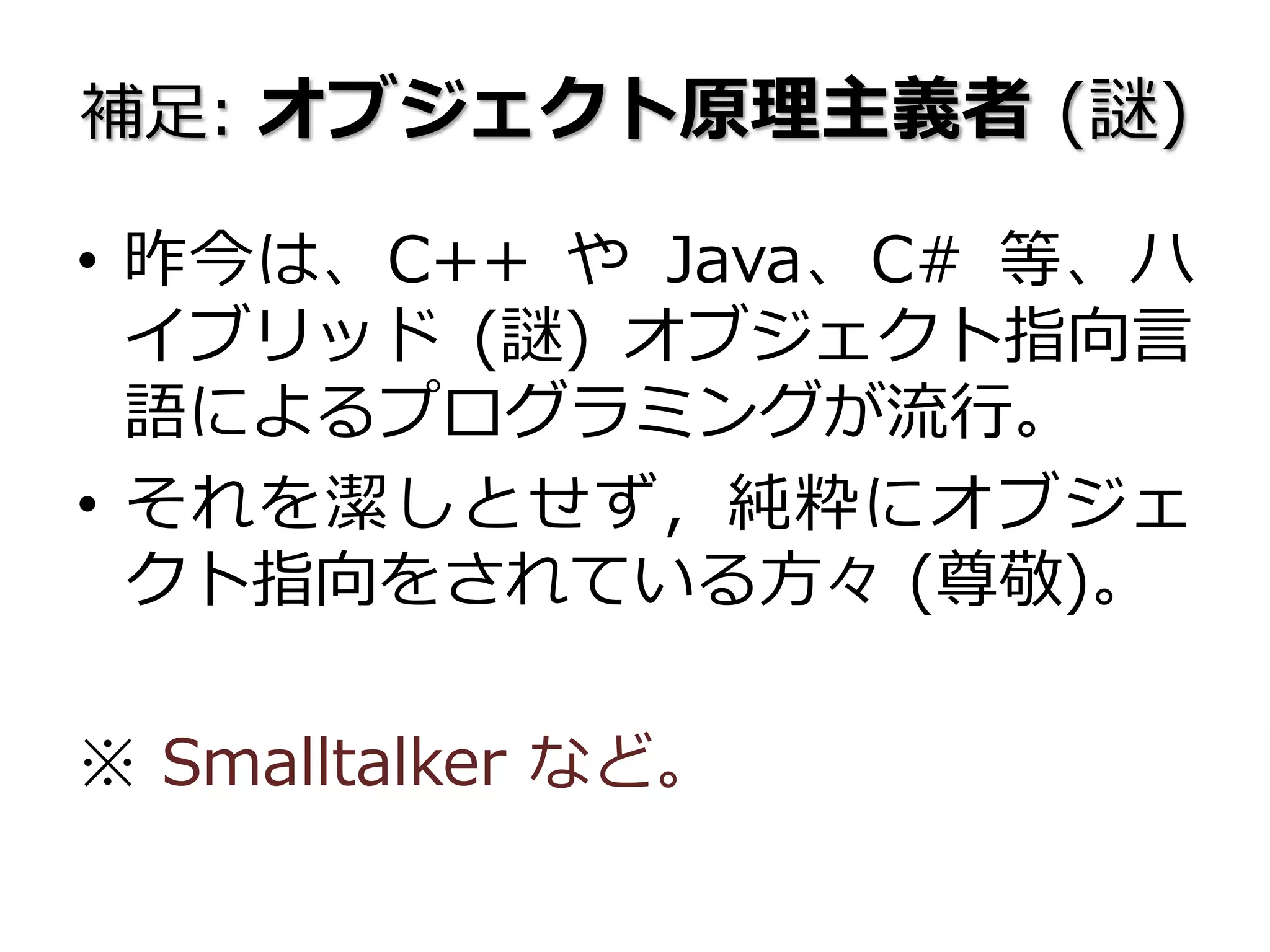 補足: オブジェクト原理主義者 (謎)
• 昨今は、C++ や Java、C# 等、ハ
イブリッド (謎) オブジェクト指向言
語によるプログラミングが流行。
• それを潔しとせず，純粋にオブジェ
クト指向をされている方々 (尊敬)。
※ Smalltalker など。
 