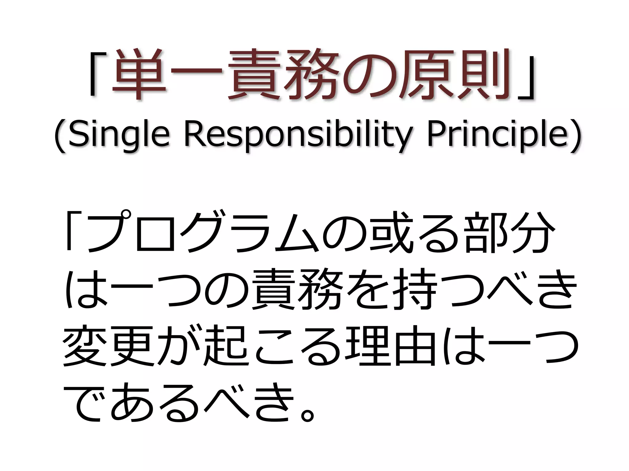 「単一責務の原則」
(Single Responsibility Principle)
「プログラムの或る部分
は一つの責務を持つべき
変更が起こる理由は一つ
であるべき。
 