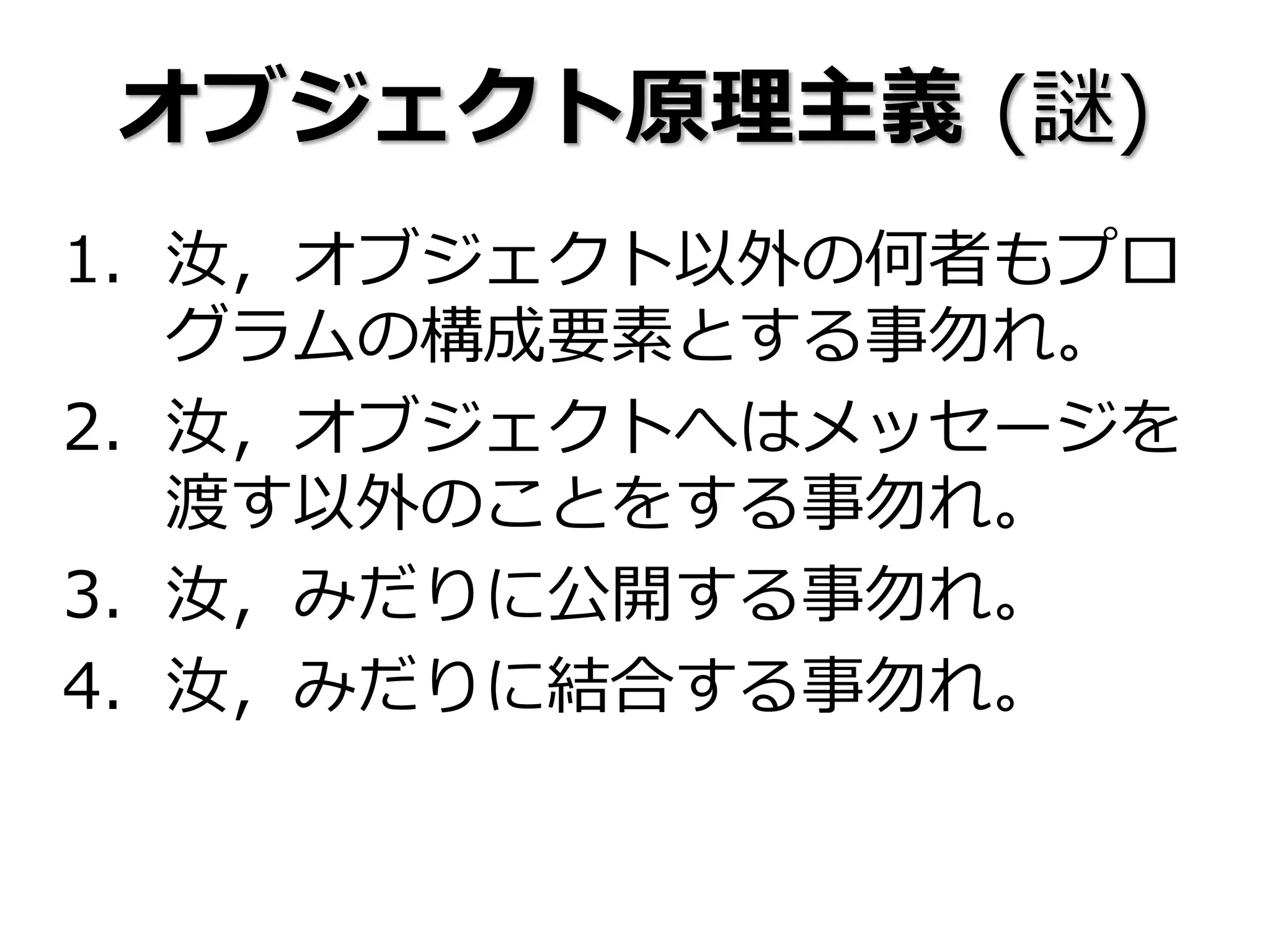 オブジェクト原理主義 (謎)
1. 汝，オブジェクト以外の何者もプロ
グラムの構成要素とする事勿れ。
2. 汝，オブジェクトへはメッセージを
渡す以外のことをする事勿れ。
3. 汝，みだりに公開する事勿れ。
4. 汝，みだりに結合する事勿れ。
 