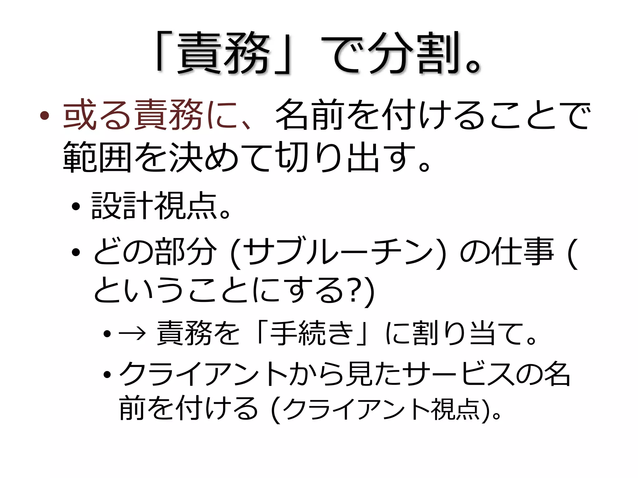 「責務」で分割。
• 或る責務に、名前を付けることで
範囲を決めて切り出す。
• 設計視点。
• どの部分 (サブルーチン) の仕事 (
ということにする?)
• → 責務を「手続き」に割り当て。
• クライアントから見たサービスの名
前を付ける (クライアント視点)。
 