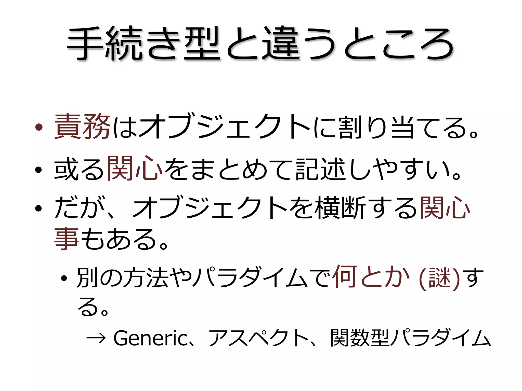 手続き型と違うところ
• 責務はオブジェクトに割り当てる。
• 或る関心をまとめて記述しやすい。
• だが、オブジェクトを横断する関心
事もある。
• 別の方法やパラダイムで何とか (謎)す
る。
→ Generic、アスペクト、関数型パラダイム
 