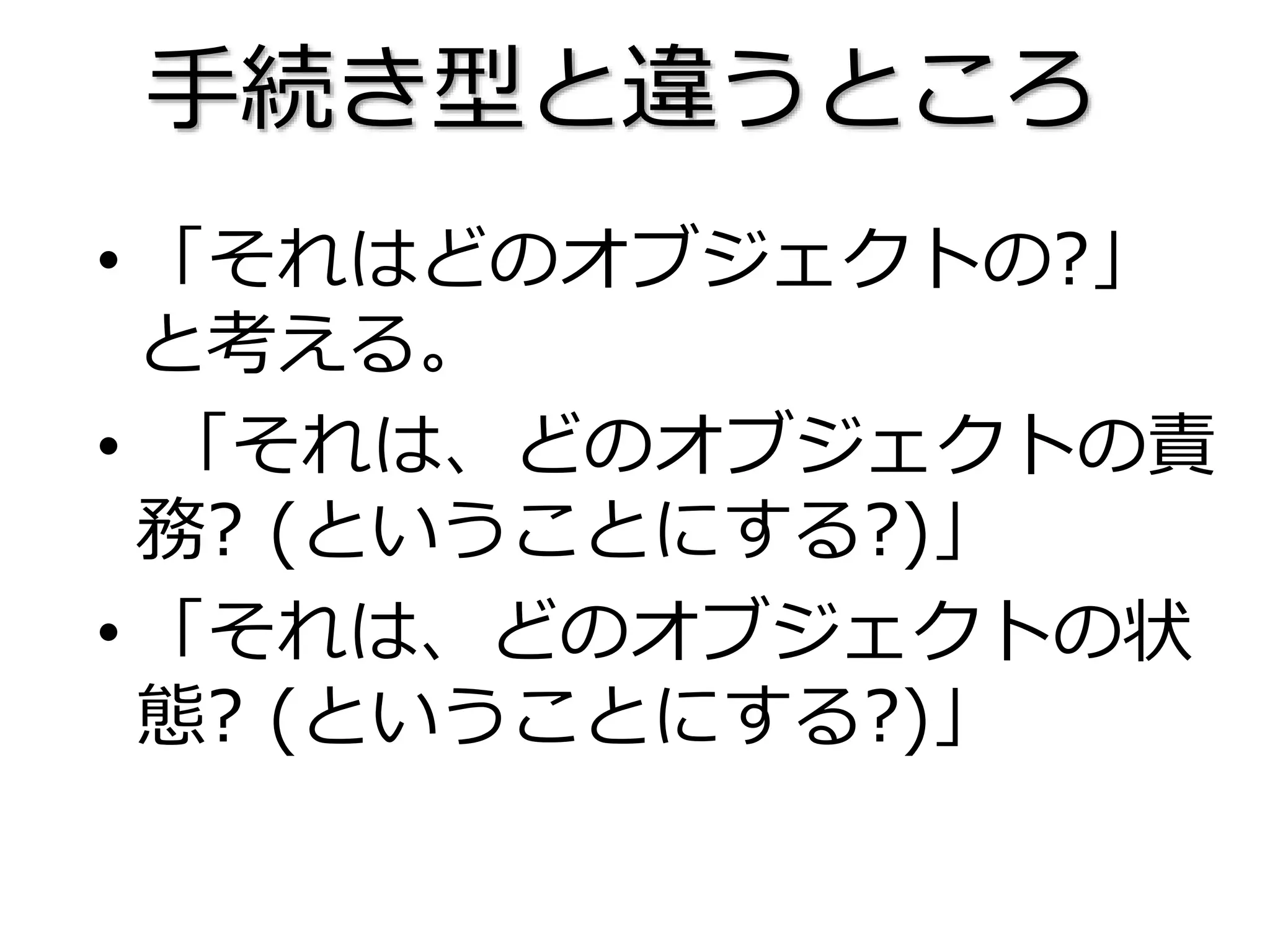 • 「それはどのオブジェクトの?」
と考える。
• 「それは、どのオブジェクトの責
務? (ということにする?)」
• 「それは、どのオブジェクトの状
態? (ということにする?)」
手続き型と違うところ
 