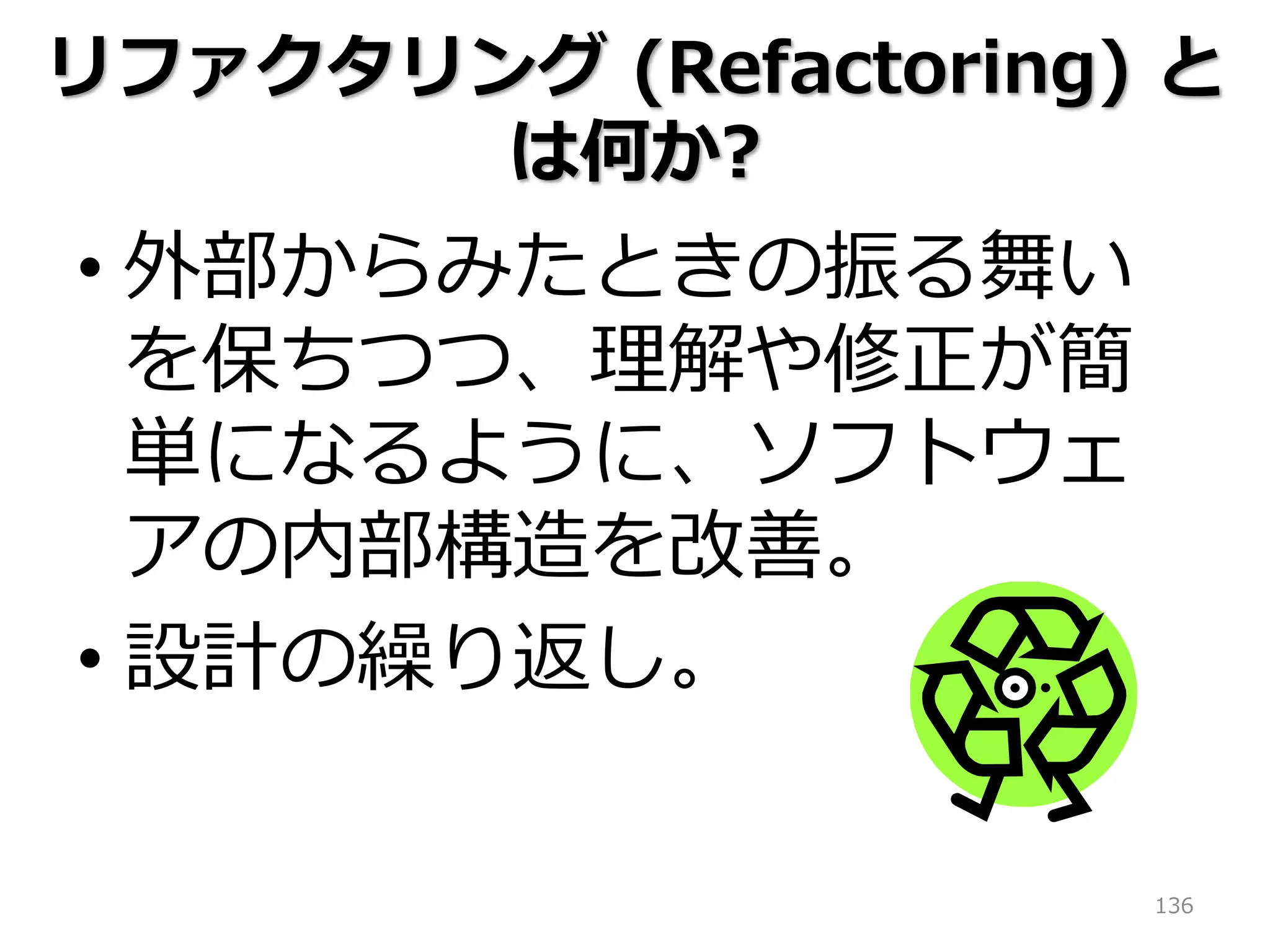 136
リファクタリング (Refactoring) と
は何か?
• 外部からみたときの振る舞い
を保ちつつ、理解や修正が簡
単になるように、ソフトウェ
アの内部構造を改善。
• 設計の繰り返し。
 