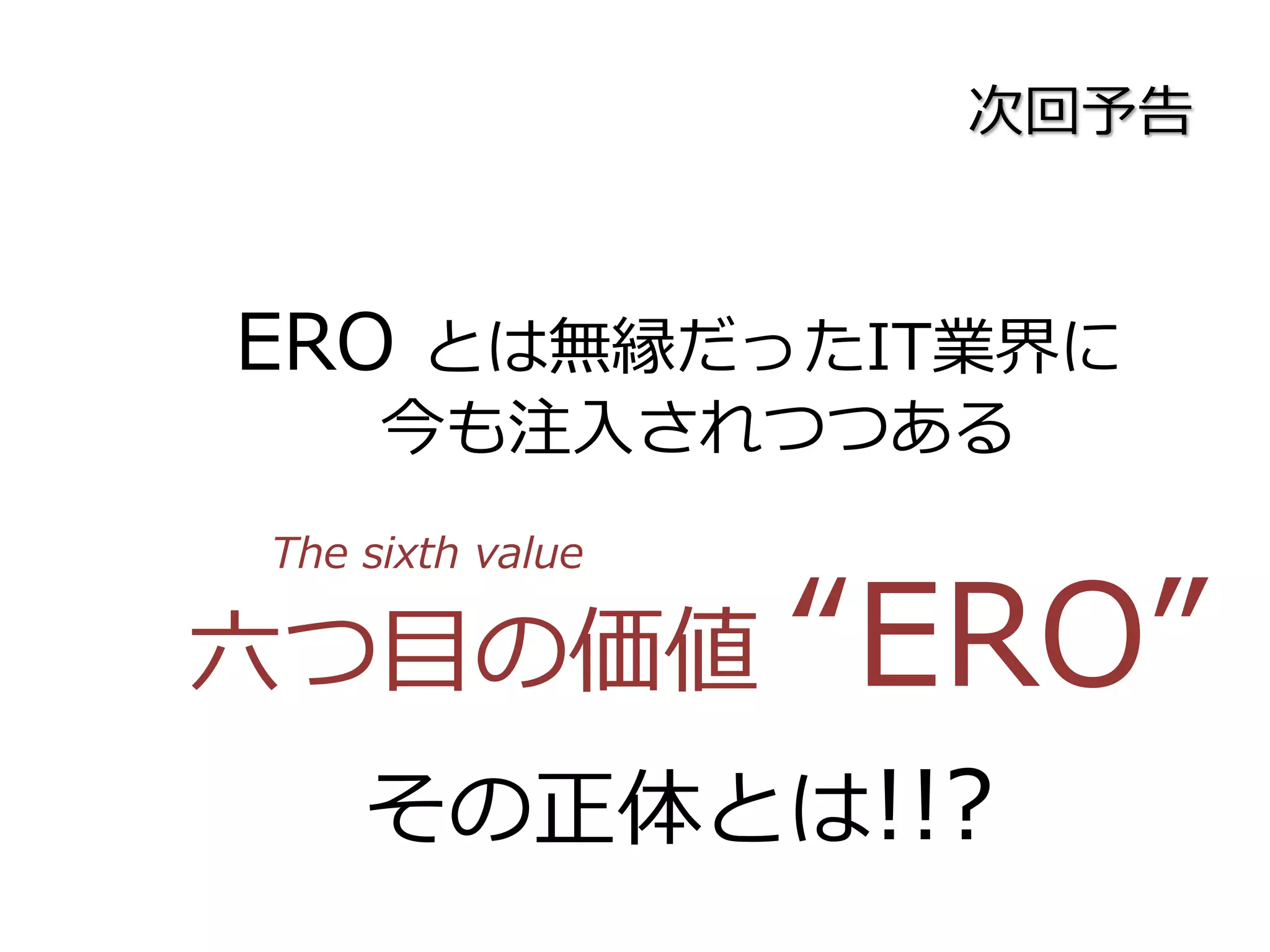 次回予告
ERO とは無縁だったIT業界に
今も注入されつつある
六つ目の価値 “ERO”
その正体とは!!?
The sixth value
 