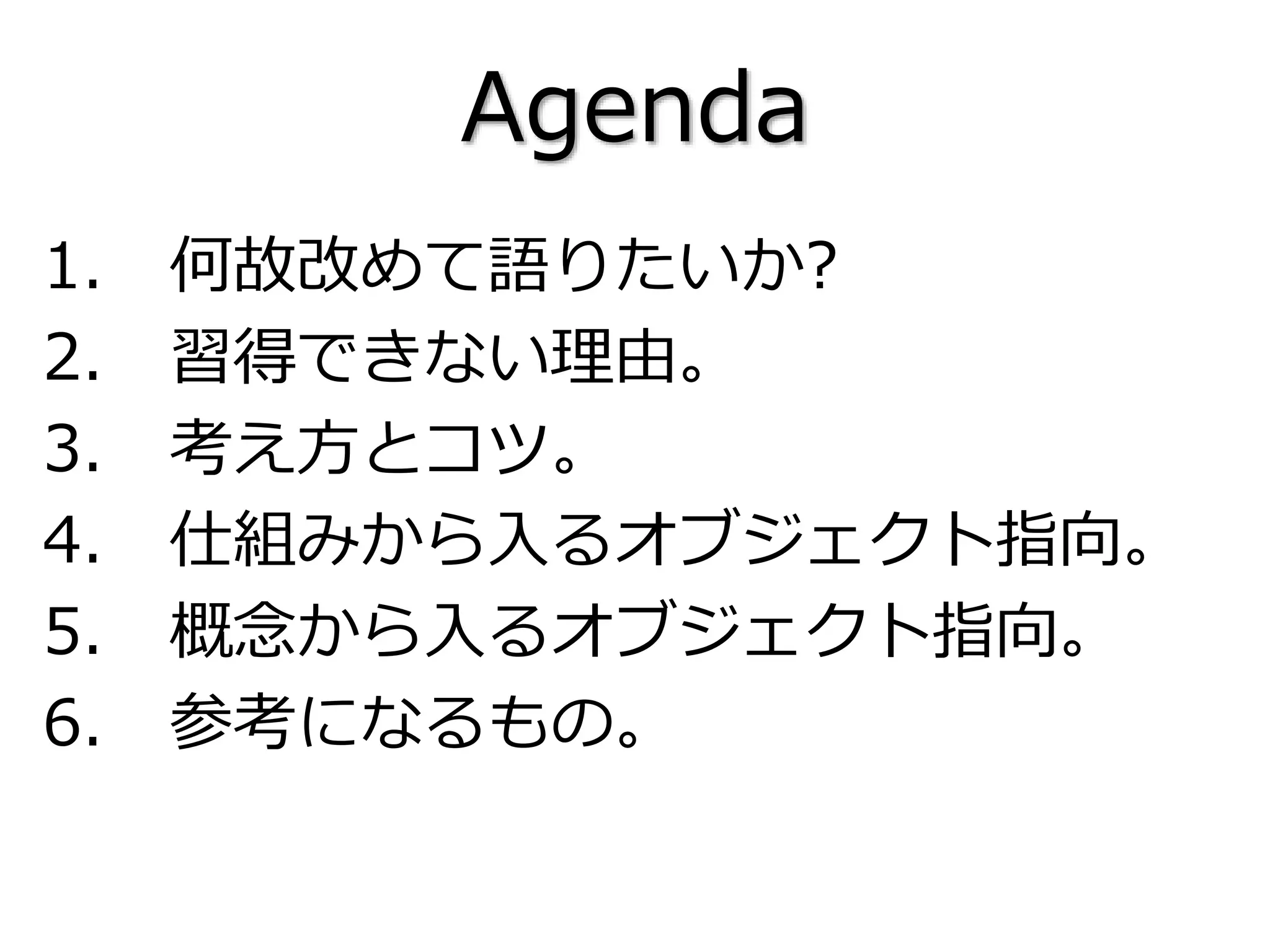 Agenda
1. 何故改めて語りたいか?
2. 習得できない理由。
3. 考え方とコツ。
4. 仕組みから入るオブジェクト指向。
5. 概念から入るオブジェクト指向。
6. 参考になるもの。
 