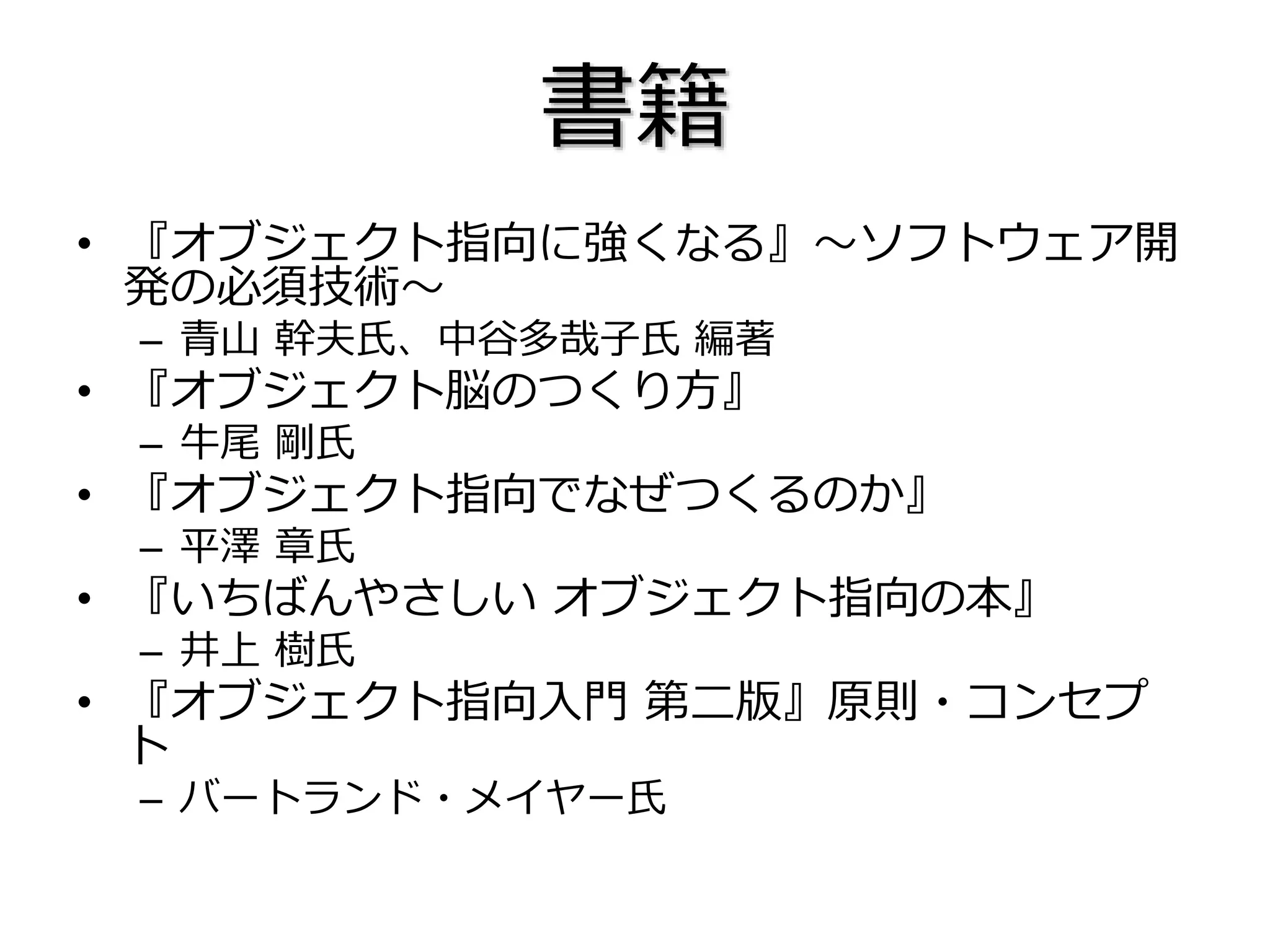書籍
• 『オブジェクト指向に強くなる』～ソフトウェア開
発の必須技術～
– 青山 幹夫氏、中谷多哉子氏 編著
• 『オブジェクト脳のつくり方』
– 牛尾 剛氏
• 『オブジェクト指向でなぜつくるのか』
– 平澤 章氏
• 『いちばんやさしい オブジェクト指向の本』
– 井上 樹氏
• 『オブジェクト指向入門 第二版』原則・コンセプ
ト
– バートランド・メイヤー氏
 