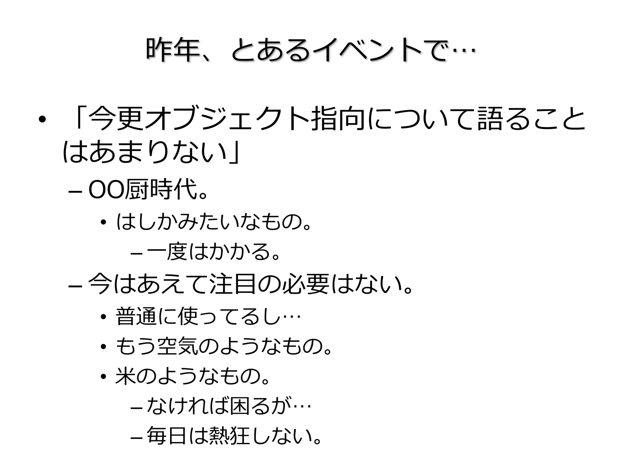 昨年、とあるイベントで…
• 「今更オブジェクト指向について語ること
はあまりない」
– OO厨時代。
• はしかみたいなもの。
– 一度はかかる。
– 今はあえて注目の必要はない。
• 普通に使ってるし…
• もう空気のようなもの。
• 米のようなもの。
– なければ困るが…
– 毎日は熱狂しない。
 