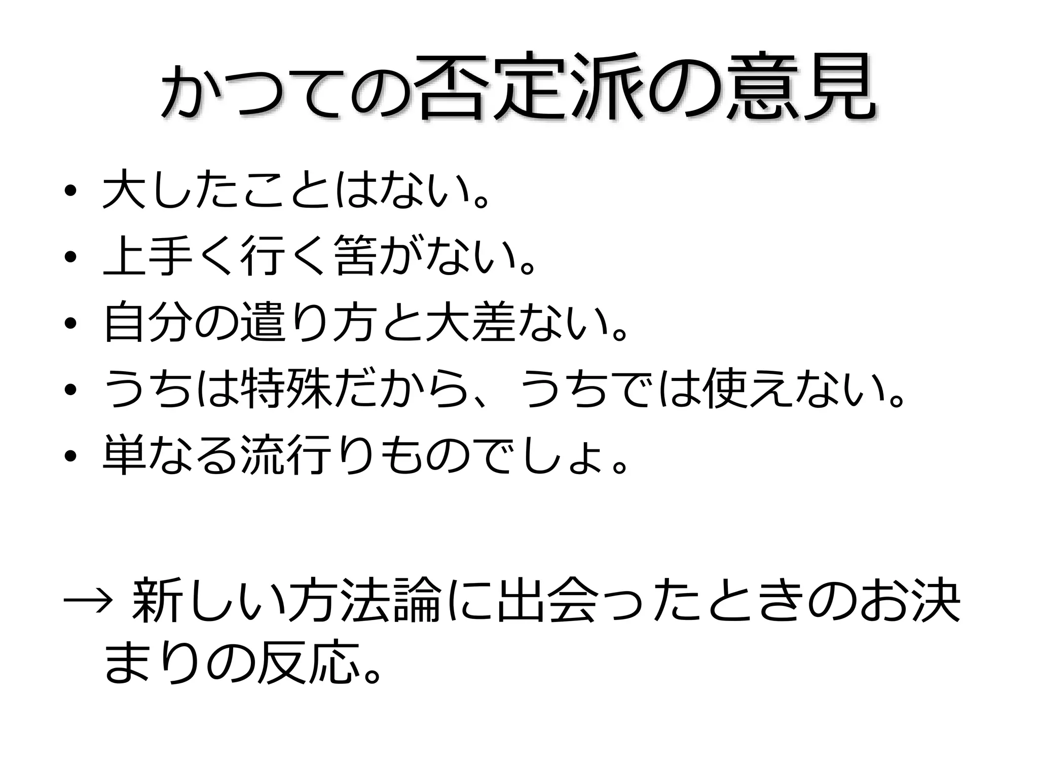 かつての否定派の意見
• 大したことはない。
• 上手く行く筈がない。
• 自分の遣り方と大差ない。
• うちは特殊だから、うちでは使えない。
• 単なる流行りものでしょ。
→ 新しい方法論に出会ったときのお決
まりの反応。
 