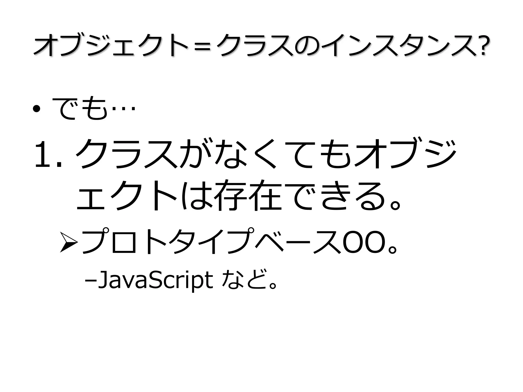 オブジェクト＝クラスのインスタンス?
• でも…
1. クラスがなくてもオブジ
ェクトは存在できる。
プロトタイプベースOO。
–JavaScript など。
 