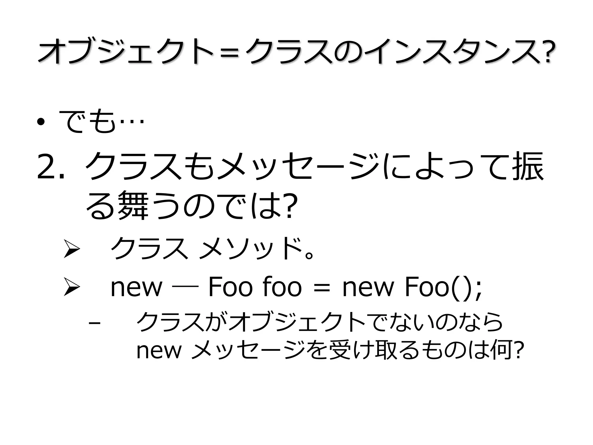 オブジェクト＝クラスのインスタンス?
• でも…
2. クラスもメッセージによって振
る舞うのでは?
 クラス メソッド。
 new ― Foo foo = new Foo();
– クラスがオブジェクトでないのなら
new メッセージを受け取るものは何?
 