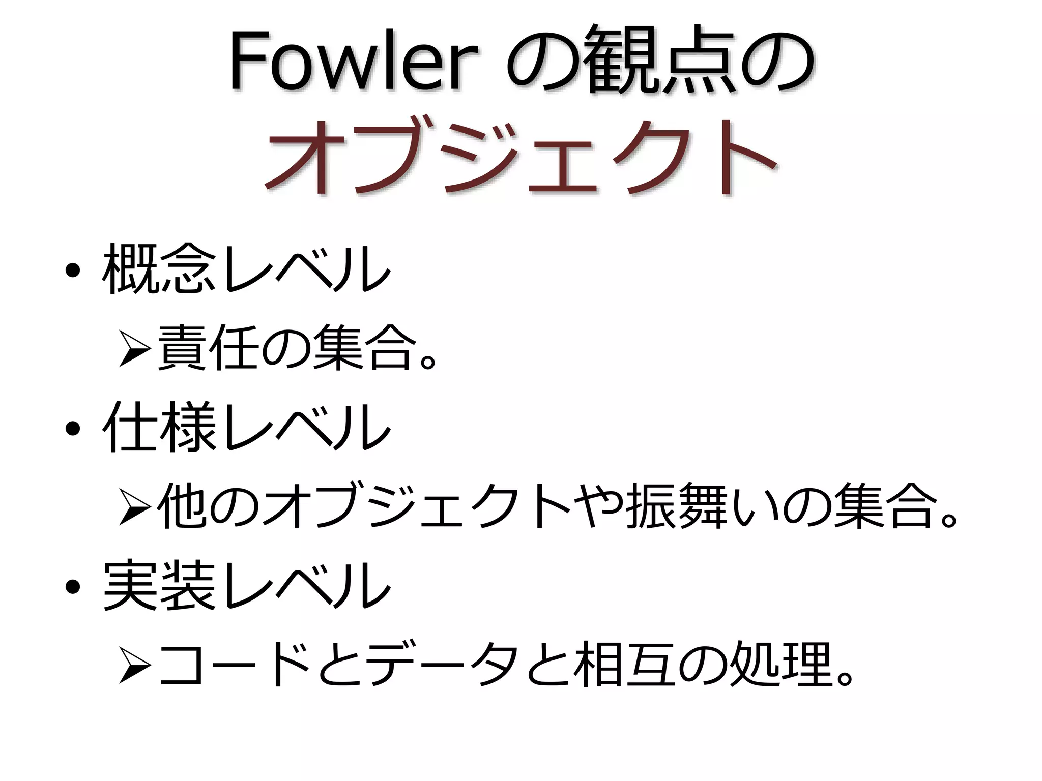 Fowler の観点の
オブジェクト
• 概念レベル
責任の集合。
• 仕様レベル
他のオブジェクトや振舞いの集合。
• 実装レベル
コードとデータと相互の処理。
 