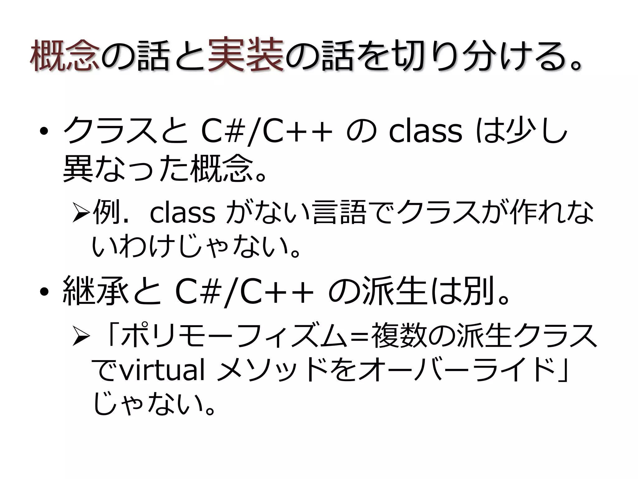 概念の話と実装の話を切り分ける。
• クラスと C#/C++ の class は少し
異なった概念。
例．class がない言語でクラスが作れな
いわけじゃない。
• 継承と C#/C++ の派生は別。
「ポリモーフィズム=複数の派生クラス
でvirtual メソッドをオーバーライド」
じゃない。
 