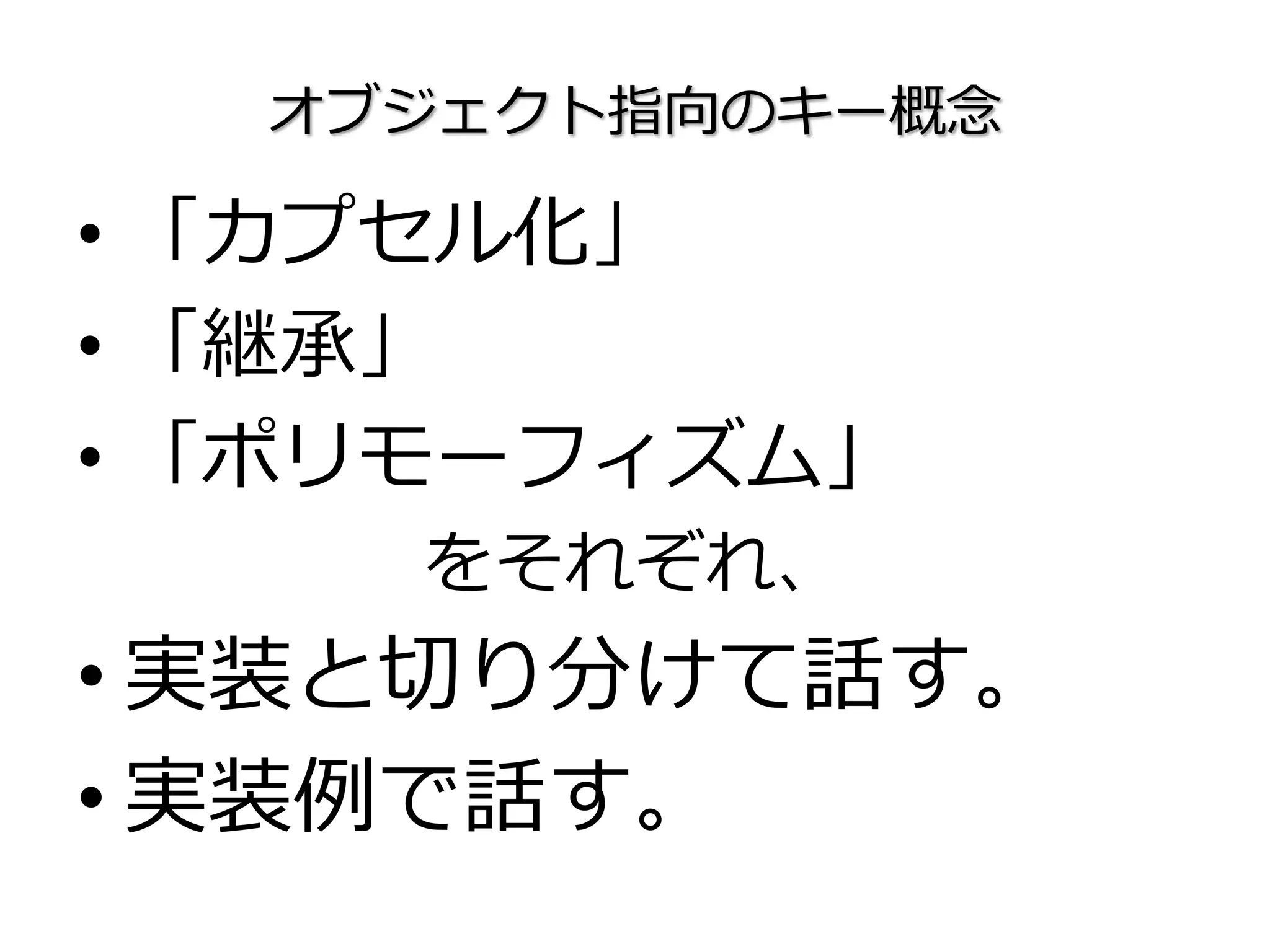 オブジェクト指向のキー概念
• 「カプセル化」
• 「継承」
• 「ポリモーフィズム」
をそれぞれ、
• 実装と切り分けて話す。
• 実装例で話す。
 