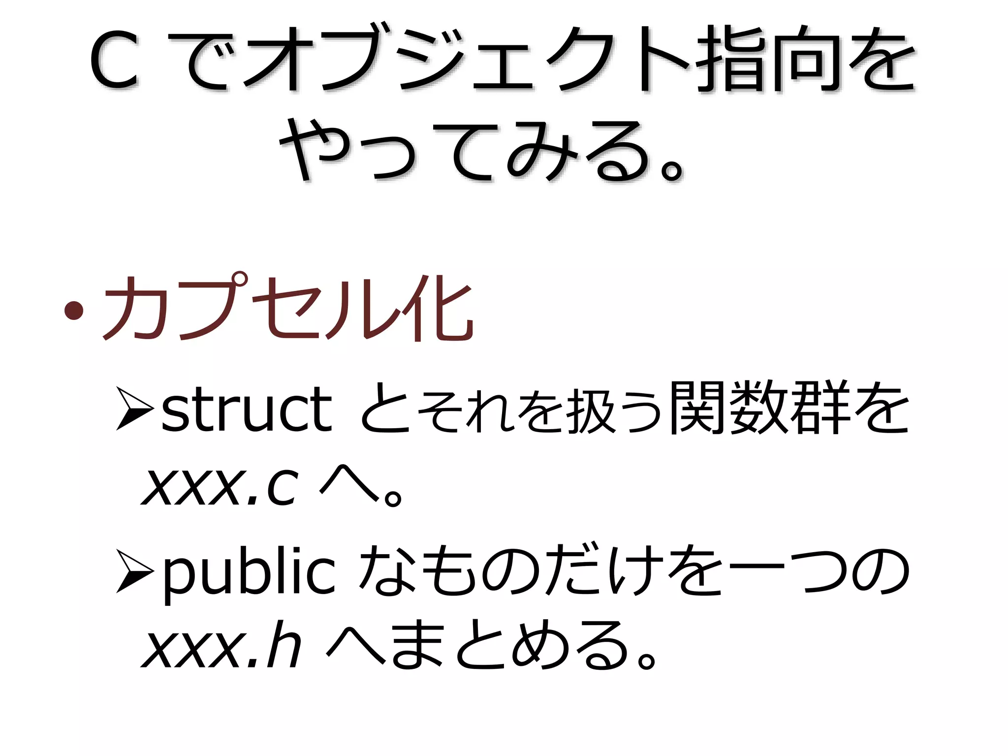 C でオブジェクト指向を
やってみる。
•カプセル化
struct とそれを扱う関数群を
xxx.c へ。
public なものだけを一つの
xxx.h へまとめる。
 