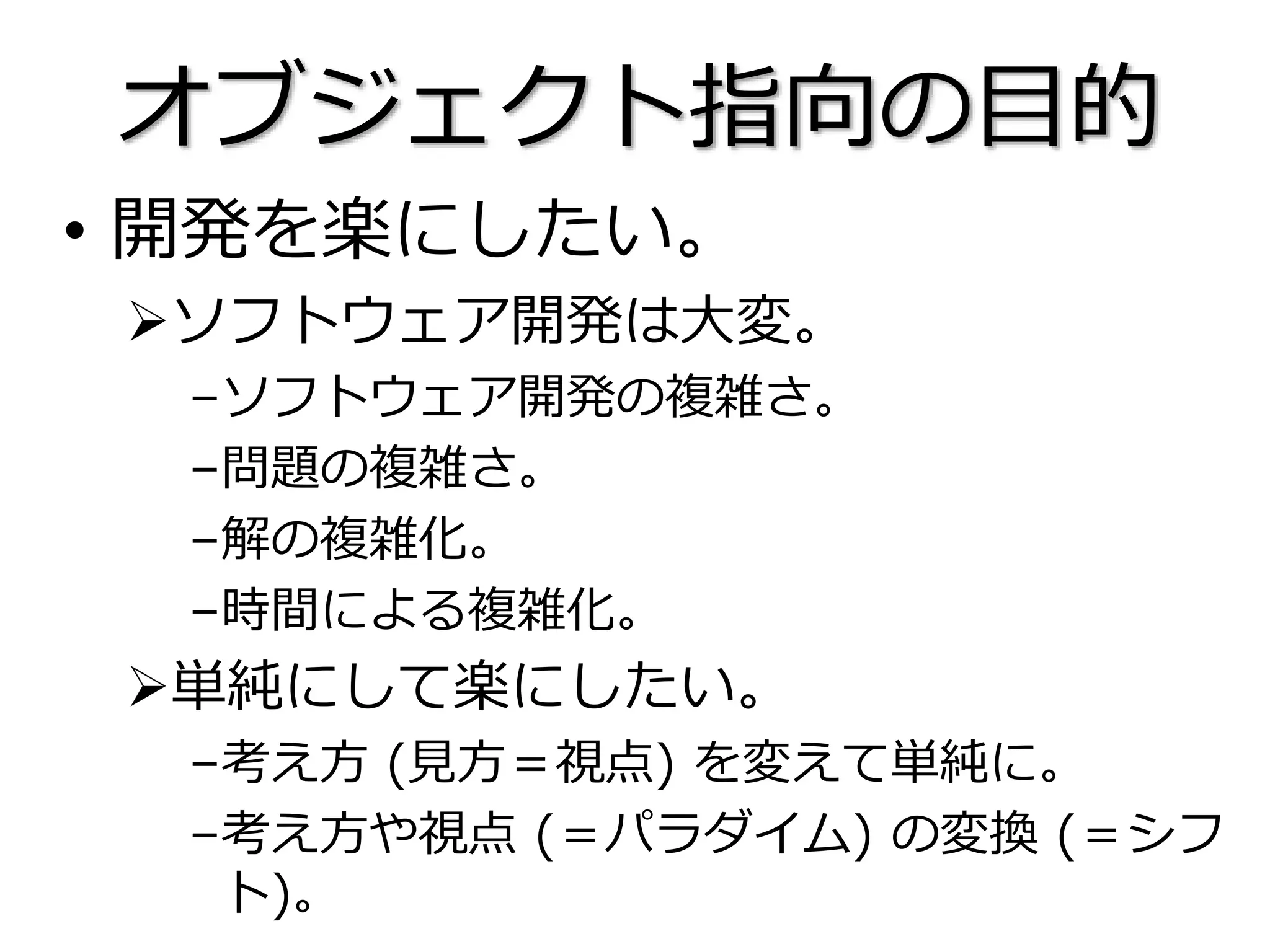 オブジェクト指向の目的
• 開発を楽にしたい。
ソフトウェア開発は大変。
–ソフトウェア開発の複雑さ。
–問題の複雑さ。
–解の複雑化。
–時間による複雑化。
単純にして楽にしたい。
–考え方 (見方＝視点) を変えて単純に。
–考え方や視点 (＝パラダイム) の変換 (＝シフ
ト)。
 