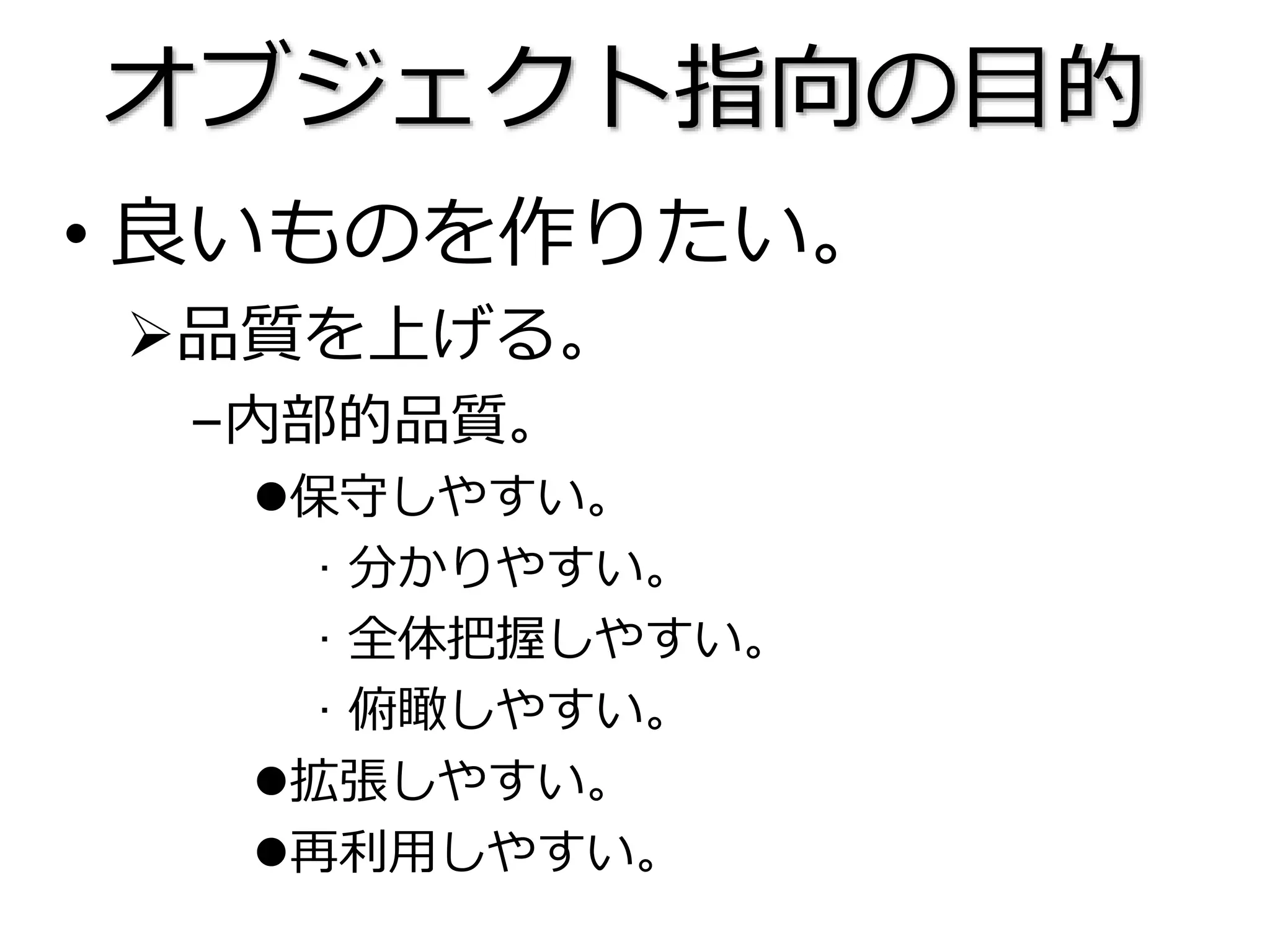 オブジェクト指向の目的
• 良いものを作りたい。
品質を上げる。
–内部的品質。
保守しやすい。
· 分かりやすい。
· 全体把握しやすい。
· 俯瞰しやすい。
拡張しやすい。
再利用しやすい。
 