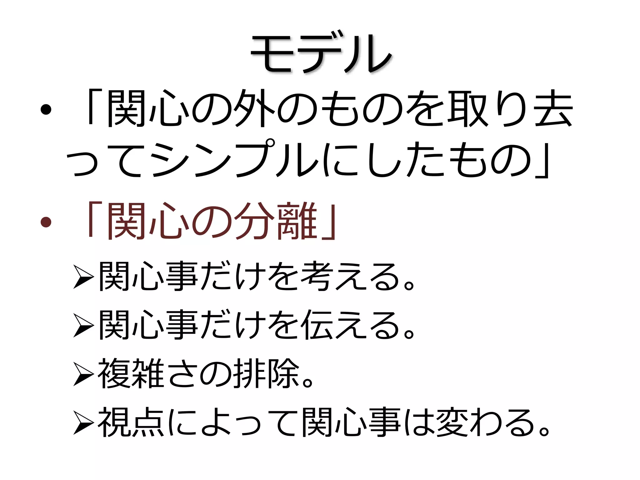 モデル
• 「関心の外のものを取り去
ってシンプルにしたもの」
• 「関心の分離」
関心事だけを考える。
関心事だけを伝える。
複雑さの排除。
視点によって関心事は変わる。
 
