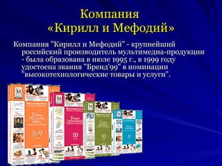 Компания  «Кирилл и Мефодий» Компания "Кирилл и Мефодий" - крупнейший российский производитель мультимедиа-продукции - была образована в июле 1995 г., в 1999 году удостоена звания "Бренд'99" в номинации "высокотехнологические товары и услуги".  