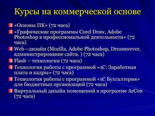 Курсы на коммерческой основе «Основы ПК» (72 часа) «Графические программы  Corel Draw ,  Adobe Photoshop  в профессиональной деятельности» (72 часа) Web  –дизайн ( Mozilla ,  Adobe Photoshop ,  Dreamwever , администрирование сайта.   ) (72 часа) Flash –  технологии (72 часа) Технология работы с программой «1С: Заработная плата и кадры» (72 часа) Технология работы с программой «1С Бухгалтерия» для бюджетных организаций (72 часа) Виртуальный дизайн помещений в программе  ArCon  (72 часа) 