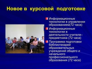 Новое в  курсовой  подготовке Информационные технологии в управлении образованием(72 часа) Информационные технологии в деятельности учителя–предметника (72 часа) Программа подготовки библиотекарей образовательных учреждений общего и начального профессионального образования (72 часа) 
