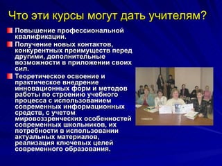 Что эти курсы могут дать учителям? Повышение профессиональной квалификации.  Получение новых контактов, конкурентных преимуществ перед другими, дополнительные возможности в приложении своих сил. Теоретическое освоение и практическое внедрение инновационных форм и методов работы по строению учебного процесса с использованием современных информационных средств, с учетом мировоззренческих особенностей современных школьников, их потребности в использовании актуальных материалов, реализация ключевых целей современного образования.  