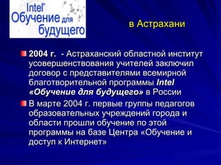 в Астрахани 2004 г.   - Астраханский областной институт усовершенствования учителей заключил договор с представителями всемирной благотворительной программы  Intel «Обучение для будущего»  в России  В марте 2004 г. первые группы педагогов образовательных учреждений города и области прошли обучение по этой программы на базе Центра «Обучение и доступ к Интернет»  