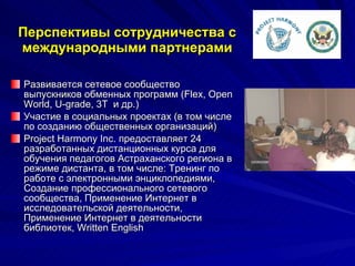 Перспективы сотрудничества с международными партнерами Развивается сетевое сообщество выпускников обменных программ  (Flex, Open World, U-grade, 3T   и др.) Участие в социальных проектах (в том числе по созданию общественных организаций) Project Harmony Inc.  предоставляет 24 разработанных дистанционных курса для обучения педагогов Астраханского региона в режиме дистанта, в том числе: Тренинг по работе с электронными энциклопедиями, Создание профессионального сетевого сообщества, Применение Интернет в исследовательской деятельности, Применение Интернет в деятельности библиотек, Written English  