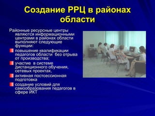 Создание РРЦ в районах области Районные ресурсные центры являются информационными центрами в районах области выполняют следующие функции: повышение квалификации педагогов области  без отрыва от производства;  участие  в системе дистанционного обучения, сетевых проектах,  активная постсессионная подготовка  создание условий для самообразования педагогов в сфере ИКТ 
