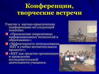 Конференции, творческие встречи Участие в  научно-практических конференциях по следующей тематике: «Применение современных информационных технологий в образовании»; «Эффективность использования  ИКТ в учебно-воспитательном процессе»; «ИКТ как средство организации и проведения исследовательской деятельности учащихся. 