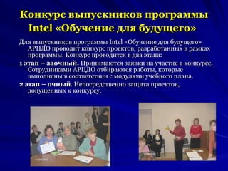 Конкурс выпускников программы Intel «Обучение для будущего»   Для выпускников программы Intel «Обучение для будущего» АРЦДО проводит конкурс проектов, разработанных в рамках программы. Конкурс проводится в два этапа: 1 этап – заочный.  Принимаются заявки на участие в конкурсе. Сотрудниками АРЦДО отбираются работы, которые выполнены в соответствии с модулями учебного плана. 2 этап – очный . Непосредственно защита проектов, допущенных к конкурсу. 