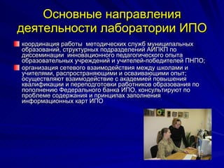 Основные направления деятельности лаборатории   ИПО координация работы  методических служб муниципальных образований, структурных подразделений АИПКП по диссеминации  инновационного педагогического опыта образовательных учреждений и учителей-победителей ПНПО; организация сетевого взаимодействия между школами и учителями, распространяющими и осваивающими опыт; осуществляют взаимодействие с академией повышения квалификации и переподготовки работников образования по пополнению Федерального банка ИПО, консультируют по проблеме содержания и принципах заполнения информационных карт ИПО  