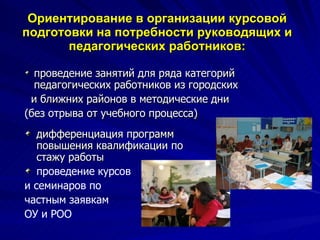 Ориентирование в организации курсовой подготовки на потребности руководящих и педагогических работников: дифференциация программ повышения квалификации по стажу работы проведение курсов  и семинаров по  частным заявкам  ОУ и РОО проведение занятий для ряда категорий педагогических работников из городских и ближних районов в методические дни  (без отрыва от учебного процесса) 