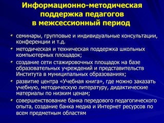 Информационно-методическая поддержка педагогов в межсессионный период   семинары, групповые и индивидуальные консультации, конференции и т.д. методическая и техническая поддержка школьных компьютерных площадок; создание сети стажировочных площадок на базе образовательных учреждений и представительств Института в муниципальных образованиях;  развитие центра «Учебная книга», где можно заказать учебную, методическую литературу, дидактические материалы по низким ценам; совершенствование банка передового педагогического опыта, создание банка медиа и Интернет ресурсов по всем предметным   областям 