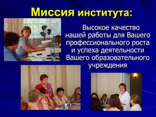 Миссия  института:   Высокое качество нашей работы для Вашего профессионального роста и успеха деятельности Вашего образовательного учреждения 