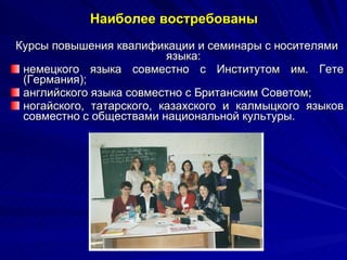 Наиболее востребованы Курсы повышения квалификации и семинары с носителями языка: немецкого языка совместно с Институтом им. Гете (Германия); английского языка совместно с Британским Советом;  ногайского, татарского, казахского и калмыцкого языков совместно с обществами национальной культуры. 