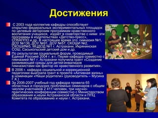 Достижения С 2003 года коллектив кафедры способствует открытию федеральных экспериментальных площадок по целевым авторским программам нравственного воспитания учащихся,  издаёт в соавторстве с ними  эти программы в издательствах «Детство-пресс», СПбАППО и др. В настоящее время это: гимназия №1, ДОУ №136, ДОУ №91, ДОУ №57, СКОШИ №2, СКОШИ№5, МЦДОД №1 г. Астрахани, Икрянинская СОШ, Сасыкольский детский дом и др. По результатам социальный форум, проводимый Единой Россией 2004 г. в г. Перми кафедра совместно с гимназией №1 г. Астрахани получила грант «Создание развивающей среды для детей-инвалидов гимназистами как фактор их нравственного развития». В 2006 г. кафедра социальной и коррекционной педагогики выиграла грант в проекте «Активная жизнь» в номинации «Наши родители» (руководитель – Мусина Г.К.) За 2006-2007 учебный год кафедра провела 65 областных и городских проблемных семинаров с общим числом участников 2 411 человек, три научно-практических конференции совместно с Министерством образования и науки Астраханской области и ППЦ Комитета по образованию и науки г. Астрахани.   